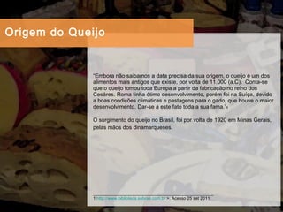 “ Embora não saibamos a data precisa da sua origem, o queijo é um dos alimentos mais antigos que existe, por volta de 11.000 (a.C).  Conta-se que o queijo tomou toda Europa a partir da fabricação no reino dos Cesáres. Roma tinha ótimo desenvolvimento, porém foi na Suíça, devido a boas condições climáticas e pastagens para o gado, que houve o maior desenvolvimento. Dar-se à este fato toda a sua fama.” 1 O surgimento do queijo no Brasil, foi por volta de 1920 em Minas Gerais, pelas mãos dos dinamarqueses.   __________________________________________________ 1  http://www.biblioteca.sebrae.com.br  >. Acesso 25 set 2011 Origem do Queijo 