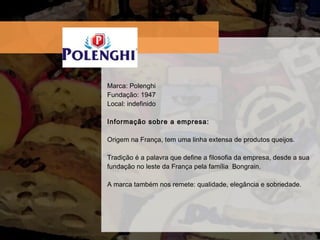 Marca: Polenghi Fundaç ão: 1947 Local: indefinido Informação sobre a empresa:  Origem na França, tem uma linha extensa de produtos queijos.  Tradição é a palavra que define a filosofia da empresa, desde a sua fundação no leste da França pela família  Bongrain. A marca também nos remete: qualidade, elegância e sobriedade. 