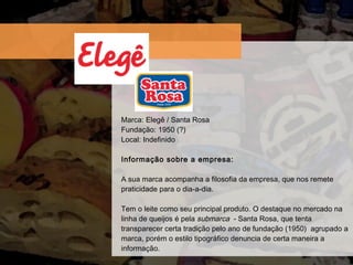 Marca: Eleg ê / Santa Rosa Fundaç ão: 1950 (?) Local: Indefinido Informação sobre a empresa:  A sua marca acompanha a filosofia da empresa, que nos remete praticidade para o dia-a-dia. Tem o leite como seu principal produto. O destaque no mercado na linha de queijos é pela  submarca   - Santa Rosa, que tenta transparecer certa tradição pelo ano de fundação (1950)  agrupado a marca, porém o estilo tipográfico denuncia de certa maneira a informação. 