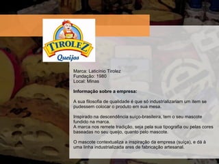 Marca: Latic ínio Tirolez Fundaç ão: 1980 Local: Minas Informação sobre a empresa:  A sua filosofia de qualidade é que só industrializariam um item se pudessem colocar o produto em sua mesa. Inspirado na descendência suíço-brasileira, tem o seu mascote fundido na marca.  A marca nos remete tradição, seja pela sua tipografia ou pelas cores baseadas no seu queijo, quanto pelo mascote.  O mascote contextualiza a inspiração da empresa (suíça), e dá à uma linha industrializada ares de fabricação artesanal. 