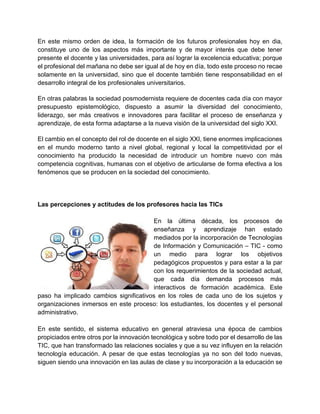 En este mismo orden de idea, la formación de los futuros profesionales hoy en dia,
constituye uno de los aspectos más importante y de mayor interés que debe tener
presente el docente y las universidades, para así lograr la excelencia educativa; porque
el profesional del mañana no debe ser igual al de hoy en día, todo este proceso no recae
solamente en la universidad, sino que el docente también tiene responsabilidad en el
desarrollo integral de los profesionales universitarios.
En otras palabras la sociedad posmodernista requiere de docentes cada día con mayor
presupuesto epistemológico, dispuesto a asumir la diversidad del conocimiento,
liderazgo, ser más creativos e innovadores para facilitar el proceso de enseñanza y
aprendizaje, de esta forma adaptarse a la nueva visión de la universidad del siglo XXI.
El cambio en el concepto del rol de docente en el siglo XXI, tiene enormes implicaciones
en el mundo moderno tanto a nivel global, regional y local la competitividad por el
conocimiento ha producido la necesidad de introducir un hombre nuevo con más
competencia cognitivas, humanas con el objetivo de articularse de forma efectiva a los
fenómenos que se producen en la sociedad del conocimiento.
Las percepciones y actitudes de los profesores hacia las TICs
En la última década, los procesos de
enseñanza y aprendizaje han estado
mediados por la incorporación de Tecnologías
de Información y Comunicación – TIC - como
un medio para lograr los objetivos
pedagógicos propuestos y para estar a la par
con los requerimientos de la sociedad actual,
que cada día demanda procesos más
interactivos de formación académica. Este
paso ha implicado cambios significativos en los roles de cada uno de los sujetos y
organizaciones inmersos en este proceso: los estudiantes, los docentes y el personal
administrativo.
En este sentido, el sistema educativo en general atraviesa una época de cambios
propiciados entre otros por la innovación tecnológica y sobre todo por el desarrollo de las
TIC, que han transformado las relaciones sociales y que a su vez influyen en la relación
tecnología educación. A pesar de que estas tecnologías ya no son del todo nuevas,
siguen siendo una innovación en las aulas de clase y su incorporación a la educación se
 
