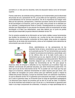 convierte en un reto para los docentes, tanto de educación básica como de formación
superior.
Frente a este tema, las actitudes de los profesores son fundamentales para la efectividad
del proceso de uso y apropiación de TIC, ya que ellos son los ingenieros, productores y
comercializadores de los servicios educativos. De ahí la importancia de indagar entre
ellos por las opiniones, percepciones y creencias que tienen acerca de la incorporación
de las tecnologías a la docencia, pues en gran parte, dicho proceso se ve afectado por
sus actitudes y predisposiciones frente al cambio. Paradójicamente se conocen pocos
estudios que diagnostiquen lo que piensan los docentes sobre la incorporación de estas
tecnologías a la labor que desempeñan, pues éste debería ser un punto de partida
esencial para desarrollar proyectos efectivos alrededor de las TIC.
Con la reciente sociedad de la información se han hecho visibles nuevas herramientas
que facilitan los procesos en la docencia; así, muchas de las más conocidas por los
docentes sirven para presentar contenidos de forma digital, otras ayudan en aspectos
específicos de las áreas del conocimiento y otras se han empleado como elementos de
comunicación que unen al mundo.
Ahora, adentrándonos en las percepciones de los
docentes frente al tema, encontramos que comúnmente
se ha pensado que las TIC son herramientas que ayudan
a mejorar los procesos de enseñanza y aprendizaje, pero
en los últimos años se le ha dado mucho peso a la
herramienta que se usa, dejando de lado la importancia
didáctica o pedagógica que ésta pueda tener. Muchos los
docentes aseguran que, si bien es necesario y es útil
emplear las herramientas de las TIC para apoyar la
docencia, antes de empezar a utilizarlas es muy importante que el profesor haga una
reflexión concienzuda del potencial educativo que dicha herramienta pueda tener. Es
decir que el uso de los instrumentos de las TIC no pueden ser una moda que hay que
seguir en la docencia, utilizando herramientas sin saber siquiera para qué sirven, sino
que deben ser escogidas con juicios críticos para que realmente ayuden a mejorar la
calidad del proceso educativo; aunque los docentes hacen una aclaración importante y
es que la utilización de las TIC no garantiza que la educación sea mejor. La herramienta
por sí sola no garantiza nada, es el docente quien la carga de significados pedagógicos
y la direcciona para mejorar los procesos que se dan en el aula de clase. Al respecto,
uno de los docentes hace énfasis en que “el uso de x o y herramienta no garantiza para
nada ni una mejor comprensión de contenidos, ni tampoco un mejor aprendizaje eso no
 