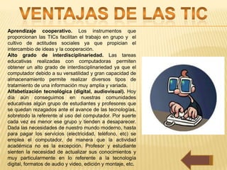 Aprendizaje cooperativo. Los instrumentos que
proporcionan las TICs facilitan el trabajo en grupo y el
cultivo de actitudes sociales ya que propician el
intercambio de ideas y la cooperación.
Alto grado de interdisciplinariedad. Las tareas
educativas realizadas con computadoras permiten
obtener un alto grado de interdisciplinariedad ya que el
computador debido a su versatilidad y gran capacidad de
almacenamiento permite realizar diversos tipos de
tratamiento de una información muy amplia y variada.
Alfabetización tecnológica (digital, audiovisual). Hoy
día aún conseguimos en nuestras comunidades
educativas algún grupo de estudiantes y profesores que
se quedan rezagados ante el avance de las tecnologías,
sobretodo la referente al uso del computador. Por suerte
cada vez es menor ese grupo y tienden a desaparecer.
Dada las necesidades de nuestro mundo moderno, hasta
para pagar los servicios (electricidad, teléfono, etc) se
emplea el computador, de manera que la actividad
académica no es la excepción. Profesor y estudiante
sienten la necesidad de actualizar sus conocimientos y
muy particularmente en lo referente a la tecnología
digital, formatos de audio y video, edición y montaje, etc.
 