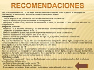 Para usar eficientemente las TIC, se deben tener en cuenta varios factores, como el político, el pedagógico, el
instrumental y el administrativo. A continuación describiré cada uno de ellos:
 Competencias
• Conocer las políticas del Ministerio de Educación Nacional sobre el uso de las TIC.
• Identificar cómo aportar y cómo involucrarse en dichas políticas.
• Participar en la construcción y reconocer los lineamientos, la visión y la misión en TIC de la institución educativa a la
cual pertenecen.
 Integración curricular
• Integrar las TIC al desarrollo curricular y a sus ejes temáticos, e incorporar recursos tecnológicos.
• Comprender la aplicación didáctica de las TIC.
• Identificar los cambios que se producen en las prácticas metodológicas con el uso de las TIC.
• Identificar los escenarios más propicios para el uso las TIC.
• Identificar el modo de aprendizaje del estudiante del siglo XXI, que permite potenciar el uso de las TIC.
Uso instrumental de las TIC
Para usar eficientemente las TIC, se debe conocer el instrumento (computador, tablero digital, videoproyector, etc.), sus
componentes básicos en hardware y software; las aplicaciones básicas de comunicación, como el procesador de textos,
los navegadores, el e-mail, el chat y el uso de la multimedia, entre otros.
Organización en el uso las TIC
Para el adecuado uso de las TIC es importante administrar y coordinar actividades individuales y de grupo en el aula de
clase, que conlleven a la interacción con los mediadores tecnológicos (tablero digital, videoproyector, sala de informática,
laboratorios). Para ello, las instituciones educativas deben estandarizar y regular el uso de los espacios físicos y el tiempo
invertido en cada uno ellos, especialmente si estos son limitados.
 Alfabetización digital
• Reconocer los recursos web y hacer uso de ellos (blogs, redes sociales, comunidades virtuales, chat, simuladores,
foros, bibliotecas digitales, etc.).
• Manifestar el deseo de experimentar con las TIC.
• Fomentar el aprendizaje independiente y continuo.
• Crear espacios comunitarios de aprendizaje y contenidos de modo colaborativo (entre pares).
 