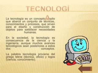 La tecnología es un concepto amplio
que abarca un conjunto de técnicas,
conocimientos y procesos, que sirven
para el diseño y construcción de
objetos para satisfacer necesidades
             humanas.
En la sociedad, la tecnología es
consecuencia de la ciencia y la
ingeniería, aunque muchos avances
tencológicos sean posteriores a estos
dos                        conceptos.
La palabra tecnología proviene del
griego tekne (técnica, oficio) y logos
(ciencia, conocimiento).
 