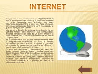 "w@llwaywehb" ó
En todos lados se hace mención constante del
WWW y en las revistas, diarios y la televisión aparecen
con más frecuencia esas extrañas direcciones
http://bingo.com/aqui.htlm o algo así. Todo el mundo
parece que está usando Internet o por lo menos sabe lo
que es. Pero ¿lo sabe usted?
Internet es el legado del sistema de protección de los
Estados Unidos para mantener sus computadoras
militares conectadas en caso de un ataque militar y la
destrucción de uno o varios de los nodos de su red de
computadoras.
En la actualidad es una enorme red que conecta redes
y computadoras distribuidas por todo el mundo,
permitiéndonos comunicarnos y buscar y transferir
información sin grandes requerimientos tecnológicos ni
económicos relativos para el individuo.
En esta red participan computadoras de todo tipo,
desde grandes sistemas hasta modelos personales
descontinuados hace años. En adición, se dan cita en
ella     instituciones    gubernamentales,     educativas,
científicas, sin fines de lucro y, cada vez más, empresas
privadas con intereses comerciales, haciendo su
información disponible a un público de más de 30
millones de personas.
 