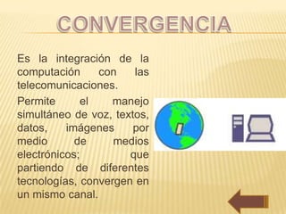 Es la integración de la
computación     con    las
telecomunicaciones.
Permite      el   manejo
simultáneo de voz, textos,
datos,    imágenes     por
medio       de     medios
electrónicos;         que
partiendo de diferentes
tecnologías, convergen en
un mismo canal.
 