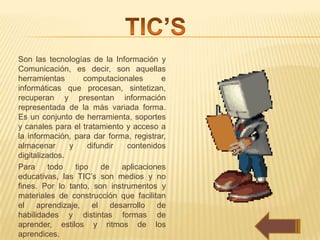Son las tecnologías de la Información y
Comunicación, es decir, son aquellas
herramientas        computacionales      e
informáticas que procesan, sintetizan,
recuperan y presentan información
representada de la más variada forma.
Es un conjunto de herramienta, soportes
y canales para el tratamiento y acceso a
la información, para dar forma, registrar,
almacenar      y     difundir  contenidos
digitalizados.
Para      todo   tipo    de   aplicaciones
educativas, las TIC’s son medios y no
fines. Por lo tanto, son instrumentos y
materiales de construcción que facilitan
el aprendizaje, el desarrollo de
habilidades y distintas formas de
aprender, estilos y ritmos de los
aprendices.
 