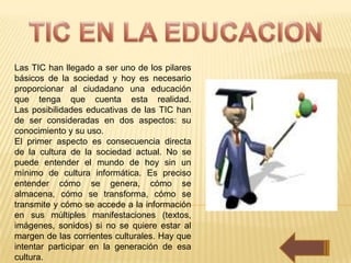 Las TIC han llegado a ser uno de los pilares
básicos de la sociedad y hoy es necesario
proporcionar al ciudadano una educación
que tenga que cuenta esta realidad.
Las posibilidades educativas de las TIC han
de ser consideradas en dos aspectos: su
conocimiento y su uso.
El primer aspecto es consecuencia directa
de la cultura de la sociedad actual. No se
puede entender el mundo de hoy sin un
mínimo de cultura informática. Es preciso
entender cómo se genera, cómo se
almacena, cómo se transforma, cómo se
transmite y cómo se accede a la información
en sus múltiples manifestaciones (textos,
imágenes, sonidos) si no se quiere estar al
margen de las corrientes culturales. Hay que
intentar participar en la generación de esa
cultura.
 