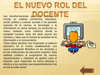Las transformaciones que está viviendo el
mundo en materia económica, educativa,
social, política y cultural, aunado a los grandes
avances de la ciencia, la tecnología y la
información en estos tiempos ha producido un
nuevo contexto socio histórico donde la
sociedad humana cada día debe asumir los
cambios y retos que le impone la sociedad de la
información y el conocimiento.
Todos estos cambios han impactado al sistema
educativo en el mundo estableciendo una
nueva concepción filosófica en los docentes y
en las instituciones de educación superior. Esta
realidad conlleva al surgimiento de nuevos
requerimientos y prácticas de gestión para el
docente, para responder de forma eficiente y
efectiva a los cambios que experimentamos hoy
en día en este sector
 
