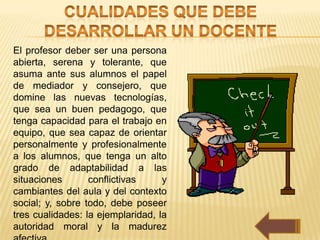 El profesor deber ser una persona
abierta, serena y tolerante, que
asuma ante sus alumnos el papel
de mediador y consejero, que
domine las nuevas tecnologías,
que sea un buen pedagogo, que
tenga capacidad para el trabajo en
equipo, que sea capaz de orientar
personalmente y profesionalmente
a los alumnos, que tenga un alto
grado de adaptabilidad a las
situaciones       conflictivas     y
cambiantes del aula y del contexto
social; y, sobre todo, debe poseer
tres cualidades: la ejemplaridad, la
autoridad moral y la madurez
 