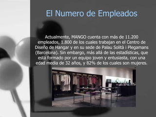 El Numero de Empleados
Actualmente, MANGO cuenta con más de 11.200
empleados, 1.800 de los cuales trabajan en el Centro de
Diseño de Hangar y en su sede de Palau Solità i Plegamans
(Barcelona). Sin embargo, más allá de las estadísticas, que
está formado por un equipo joven y entusiasta, con una
edad media de 32 años, y 82% de los cuales son mujeres.

 