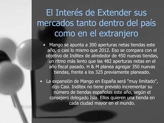 El Interés de Extender sus
mercados tanto dentro del país
como en el extranjero
• Mango se apunta a 300 aperturas netas tiendas este
año, o casi lo mismo que 2012. Eso se compara con el
objetivo de Inditex de alrededor de 450 nuevas tiendas,
un ritmo más lento que las 482 aperturas netas en el
año fiscal pasado. H & M planea agregar 350 nuevas
tiendas, frente a los 325 previamente planeado.
• La expansión de Mango en España será "muy limitado",
dijo Casi. Inditex no tiene previsto incrementar su
número de tiendas españolas este año, según el
consejero delegado Isla. Ellos quieren una tienda en
cada ciudad mayor en el mundo.

 