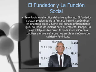 El Fundador y La Función
Social
• Isak Andic es el artífice del universo Mango. El fundador
y actual presidente de la firma se inspiró, según dicen,
en una fruta dulce y fuerte que sonaba prácticamente
igual en todos los idiomas para su empresa: Mango. Un
viaje a Filipinas fue quién le dio la inspiración para
bautizar a una enseña que hoy en día es sinónimo de
calidad y feminidad.

 