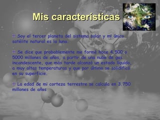 Temario Principales Características Mis características Soy el tercer planeta del sistema solar y mi único satélite natural es la luna. Se dice que probablemente me formé hace 4.500 o 5000 millones de años, a partir de una nube de gas incandescente, que más tarde alcanzó un estado líquido, a muy altas temperaturas y que por último se solidificó en su superficie.  La edad de mi corteza terrestre se calcula en 3.750 millones de años 