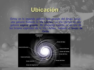 Temario Principales Características Ubicación Estoy en la segunda galaxia más grande del Grupo Local, una galaxia llamada la  Vía Láctea . La Vía Láctea es una galaxia  espiral grande . Mi ubicación exacta es en uno de los brazos espirales de la Vía Láctea, llamado el  brazo de Orión . 