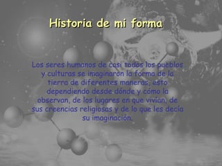 Temario Principales Características Historia de mi forma Los seres humanos de casi todos los pueblos y culturas se imaginaron la forma de la tierra de diferentes maneras, esto dependiendo desde dónde y cómo la observan, de los lugares en que vivían, de sus creencias religiosas y de lo que les decía su imaginación. 