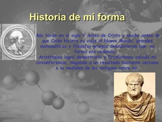 Temario Principales Características Historia de mi forma Más tarde en el siglo V antes de Cristo y mucho antes de que Colón hiciera su viaje al Nuevo Mundo, grandes matemáticos y filósofos griegos descubrieron que  mi forma era redonda.  Aristóteles logró demostrarlo y Eratóstenes calculó mi circunferencia, llegando a un resultado bastante cercano a la realidad de los antiguos sobre mí. 