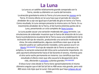 La LunaLa Luna es un satélite relativamente grande comparado con la Tierra, siendo su diámetro un cuarto del terrestre.La atracción gravitatoria entre la Tierra y la Luna causa las mareas en la Tierra. El mismo efecto en la Luna hace que el periodo de rotación alrededor de su eje sea igual que el periodo de giro en torno a la Tierra. Como resultado, la Luna siempre presenta la misma cara a la Tierra. En su movimiento alrededor de la Tierra, el Sol ilumina distintas partes de la Luna, presentando un ciclo completo de fases lunares.La Luna puede causar una variación moderada del clima terrestre. Las simulaciones de ordenador muestran que la fuerza de atracción de la Luna hacia la protuberancia ecuatorial de la Tierra causa una estabilización de la inclinación del eje de rotación, produciendo una variación moderada del clima. Sin esta estabilización, algunos científicos creen que el eje de rotación podría ser caóticamente inestable, como parece ocurrir en Marte.[cita requerida] Si el eje de rotación de la Tierra se acercara a la eclíptica, la variación estacional del clima sería sumamente importante. Un polo apuntaría directamente hacia el Sol durante el verano, mientras para el otro sería noche permanente en invierno. Los científicos que han estudiado el efecto creen que ello causaría la desaparición de la vida, afectando a animales y plantas grandes.[cita requerida]El disco lunar visto desde la Tierra tiene aproximadamente el mismo diámetro angular que el del Sol (el Sol es 400 veces más grande, pero está 400 veces más lejos que la Luna). Esto permite que haya eclipses de sol totales.]