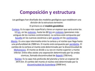  Composición y estructuraLos geólogos han diseñado dos modelos geológicos que establecen una división de la estructura terrestre:El primero es el modelo geostático:Corteza. Es la capa más superficial y tiene un espesor que varía entre los 12 km, en los océanos, hasta los 80 km en cratones (porciones más antiguas de los núcleos continentales). La corteza está compuesta por basalto en las cuencas oceánicas y por granito en los continentes.Manto. Es una capa intermedia entre la corteza y el núcleo que llega hasta una profundidad de 2900 km. El manto está compuesto por peridotita. El cambio de la corteza al manto está determinado por la discontinuidad de Mohorovicic. El manto se divide a su vez en manto superior y manto inferior. Entre ellos existe una separación determinada por las ondas sísmicas, llamada discontinuidad de Repetti (700 km).Núcleo: Es la capa más profunda del planeta y tiene un espesor de 3475 km. El cambio del manto al núcleo está determinado por la discontinuidad de Gutenberg (2900 km).