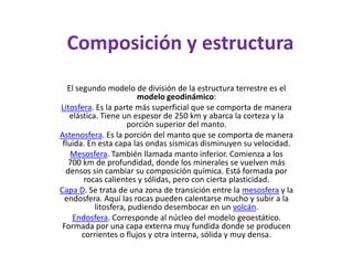 Composición y estructuraEl segundo modelo de división de la estructura terrestre es el modelo geodinámico:Litosfera. Es la parte más superficial que se comporta de manera elástica. Tiene un espesor de 250 km y abarca la corteza y la porción superior del manto.Astenosfera. Es la porción del manto que se comporta de manera fluida. En esta capa las ondas sísmicas disminuyen su velocidad.Mesosfera. También llamada manto inferior. Comienza a los 700 km de profundidad, donde los minerales se vuelven más densos sin cambiar su composición química. Está formada por rocas calientes y sólidas, pero con cierta plasticidad.Capa D. Se trata de una zona de transición entre la mesosfera y la endosfera. Aquí las rocas pueden calentarse mucho y subir a la litosfera, pudiendo desembocar en un volcán.Endosfera. Corresponde al núcleo del modelo geoestático. Formada por una capa externa muy fundida donde se producen corrientes o flujos y otra interna, sólida y muy densa.