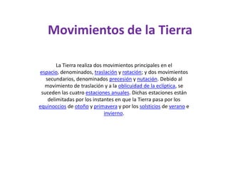 Movimientos de la TierraLa Tierra realiza dos movimientos principales en el espacio, denominados, traslación y rotación; y dos movimientos secundarios, denominados precesión y nutación. Debido al movimiento de traslación y a la oblicuidad de la eclíptica, se suceden las cuatro estaciones anuales. Dichas estaciones están delimitadas por los instantes en que la Tierra pasa por los equinoccios de otoño y primavera y por los solsticios de verano e invierno.