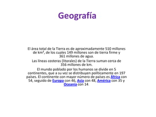 GeografíaEl área total de la Tierra es de aproximadamente 510 millones de km², de los cuales 149 millones son de tierra firme y 361 millones de agua.Las líneas costeras (litorales) de la Tierra suman cerca de 356 millones de km.El mundo poblado por los humanos se divide en 5 continentes, que a su vez se distribuyen políticamente en 197 países. El continente con mayor número de países es África con 54, seguido de Europa con 46, Asia con 48, América con 35 y Oceanía con 14.