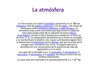 La atmósferaLa Tierra tiene una espesa atmósfera compuesta en un 78% de nitrógeno, 21% de oxígeno molecular y 1% de argón, más trazas de otros gases como anhídrido carbónico y vapor de agua. La atmósfera actúa como una manta que deja entrar la radiación solar pero atrapa parte de la radiación terrestre (efecto invernadero). Gracias a ella la temperatura media de La Tierra es de unos 17 °C. La composición atmosférica de la Tierra es inestable y se mantiene por la biosfera. Así, la gran cantidad de oxígeno libre se obtiene por la fotosíntesis de las plantas, que por la acción de la energía solar transforma CO2 en O2. El oxígeno libre en la atmósfera es una consecuencia de la presencia de vida (de vegetación) y no al revés.Las capas de la atmósfera son: la troposfera, la estratosfera, la mesosfera, la termosfera, y la exosfera. Sus alturas varían con los cambios estacionales.La masa total de la atmósfera es aproximadamente 5,1 × 1018 kg.