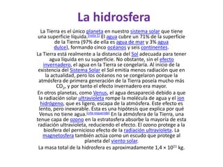 La hidrosferaLa Tierra es el único planeta en nuestro sistema solar que tiene una superficie líquida.[nota 1] El agua cubre un 71% de la superficie de la Tierra (97% de ella es agua de mar y 3% agua dulce), formando cinco océanos y seis continentes.La Tierra está realmente a la distancia del Sol adecuada para tener agua líquida en su superficie. No obstante, sin el efecto invernadero, el agua en la Tierra se congelaría. Al inicio de la existencia del Sistema Solar el Sol emitía menos radiación que en la actualidad, pero los océanos no se congelaron porque la atmósfera de primera generación de la Tierra poseía mucho más CO2, y por tanto el efecto invernadero era mayor.En otros planetas, como Venus, el agua desapareció debido a que la radiación solar ultravioleta rompe la molécula de agua y el ionhidrógeno, que es ligero, escapa de la atmósfera. Este efecto es lento, pero inexorable. Ésta es una hipótesis que explica por qué Venus no tiene agua.[cita requerida] En la atmósfera de la Tierra, una tenue capa de ozono en la estratosfera absorbe la mayoría de esta radiación ultravioleta, reduciendo el efecto. El ozono protege a la biosfera del pernicioso efecto de la radiación ultravioleta. La magnetosfera también actúa como un escudo que protege al planeta del viento solar.La masa total de la hidrosfera es aproximadamente 1,4 × 1021 kg.