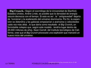 Big Crunch.-  Segùn el cosmòlogo de la Universidad de Stanford, Estados Unidos, Andrei Linde, es posible que la densidad de energìa oscura decrezca con el tiempo. Si esto es asì , la “ antigravedad” dejaría de  funcionar y la aceleraciòn del universo disminuirìa. Por fin, la expan- siòn se detendría y las galaxias empezarían a acercarse a velocidades cada vez màs altas , lo que daría como resultado  el  Big Crunch ,  un formidable colapso   que, según este modelo , tendrìa lugar dentro de 25.000 millones de años. Sean Carroll, del Instituto tecnológico de Cali- fornia, cree que el  Big Crunch  provocará una explosión que marcará un nuevo inicio del universo.  Extraìdo de la revista Muy Intresante año 24. Nº 283. 