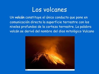Los volcanes Un  volcán  constituye el único conducto que pone en comunicación directa la superficie terrestre con los niveles profundos de la corteza terrestre. La palabra volcán se derivó del nombre del dios mitológico Vulcano 
