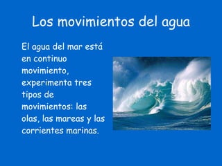 Los movimientos del agua El agua del mar está en continuo movimiento, experimenta tres tipos de movimientos: las olas, las mareas y las corrientes marinas. 