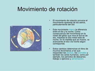 Movimiento de rotación El movimiento de rotación provoca el movimiento aparente de los astros, particularmente del Sol.  Este movimiento  marca  la diferencia entre el día y la noche. Como consecuencia del movimiento en la mitad del globo que mira el Sol es de día, mientras la otra mitad está de noche. En la medida que se mueve, va avanzando el día o la noche según corresponda.  Estos cambios determinan el ritmo de muchos fenómenos a los que responden las  plantas , los  animales  y también los seres humanos, como por ejemplo, los períodos de descanso, trabajo o ejercicio y  alimentación . 