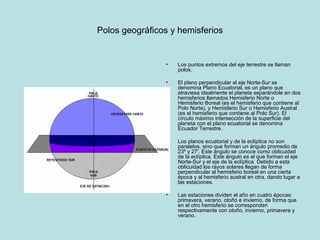 Polos geográficos y hemisferios Los puntos extremos del eje terrestre se llaman polos. El plano perpendicular al eje Norte-Sur se denomina Plano Ecuatorial, es un plano que atraviesa idealmente el planeta separándole en dos hemisferios llamados Hemisferio Norte o Hemisferio Boreal (es el hemisferio que contiene al Polo Norte), y Hemisferio Sur o Hemisferio Austral (es el hemisferio que contiene al Polo Sur). El círculo máximo intersección de la superficie del planeta con el plano ecuatorial se denomina Ecuador Terrestre.  Los planos ecuatorial y de la eclíptica no son paralelos, sino que forman un ángulo promedio de 23º y 27'. Este ángulo se conoce como oblicuidad de la eclíptica. Este ángulo es el que forman el eje Norte-Sur y el eje de la eclíptica. Debido a esta oblicuidad los rayos solares llegan de forma perpendicular al hemisferio boreal en una cierta época y al hemisferio austral en otra, dando lugar a las estaciones.  Las estaciones dividen el año en cuatro épocas: primavera, verano, otoño e invierno, de forma que en el otro hemisferio se corresponden respectivamente con otoño, invierno, primavera y verano.  