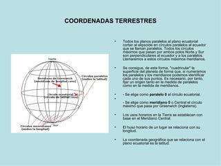 COORDENADAS TERRESTRES Todos los planos paralelos al plano ecuatorial cortan al elipsoide en círculos paralelos al ecuador que se llaman paralelos. Todos los círculos máximos que pasan por ambos polos Norte y Sur son perpendiculares al ecuador y a los paralelos. Llamaremos a estos círculos máximos meridianos.  Se consigue, de esta forma, "cuadricular" la superficie del planeta de forma que, si numeramos los paralelos y los meridianos podemos identificar cada uno de sus puntos. Es necesario, por tanto, fijar un origen tanto en la medida de paralelos como en la medida de meridianos.  - Se elige como  paralelo 0  al círculo ecuatorial. - Se elige como  meridiano 0  o Central el círculo máximo que pasa por Greenwich (Inglaterra).  Los usos horarios en la Tierra se establecen con base en el Meridiano Central. El huso horario de un lugar se relaciona con su longitud. La coordenada geográfica que se relaciona con el plano ecuatorial es la latitud. 