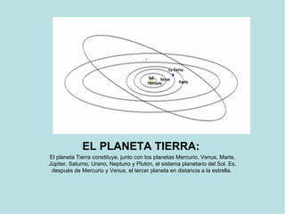 EL PLANETA TIERRA:   El planeta Tierra constituye, junto con los planetas Mercurio, Venus, Marte, Júpiter, Saturno, Urano, Neptuno y Plutón, el sistema planetario del Sol. Es, después de Mercurio y Venus, el tercer planeta en distancia a la estrella.  
