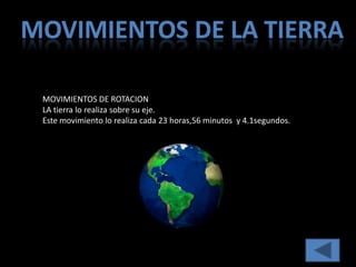 MOVIMIENTOS DE LA TIERRA

 MOVIMIENTOS DE ROTACION
 LA tierra lo realiza sobre su eje.
 Este movimiento lo realiza cada 23 horas,56 minutos y 4.1segundos.
 