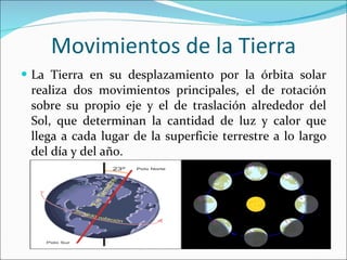 Movimientos de la Tierra La Tierra en su desplazamiento por la órbita solar realiza dos movimientos principales, el de rotación sobre su propio eje y el de traslación alrededor del Sol, que determinan la cantidad de luz y calor que llega a cada lugar de la superficie terrestre a lo largo del día y del año. 