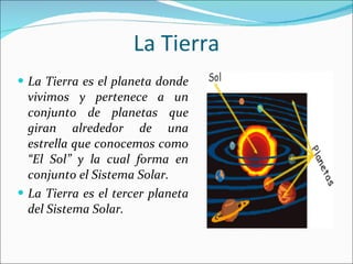 La Tierra La Tierra es el planeta donde vivimos y pertenece a un conjunto de planetas que giran alrededor de una estrella que conocemos como “El Sol” y la cual forma en conjunto el Sistema Solar. La Tierra es el tercer planeta del Sistema Solar. 
