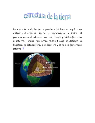 La estructura de la tierra puede establecerse según dos criterios diferentes. Según su composición química, el planeta puede dividirse en corteza, manto y núcleo (externo e interno); según sus propiedades físicas se definen la litosfera, la astenosfera, la mesosfera y el núcleo (externo e interno).[<br />Es un fragmento de litosfera que se mueve como un bloque rígido sin presentar deformación interna sobre la astenosfera de la Tierra. Es la teoría que explica la estructura y dinámica de la superficie de la Tierra. Establece que la litosfera está fragmentada en una serie de placas que se desplazan sobre el manto terrestre. Esta teoría también describe el movimiento de las placas, sus direcciones e interacciones. <br />Principales placas:<br />Placa sudamericana | Placa Norteamericana | Placa Euroasiática | Placa Indo australiana | Placa Africana | Placa Antártica | Placa Pacífica<br />Placas secundarias:<br />Placa de Cocos | Placa de Nazca | Placa Filipina | Placa Arábiga | Placa Escocesa | Placa Juan de Fuca | Placa del Caribe<br />Otras Placas:<br />Placa de Rivera | Placa de Ojotsk | Placa Amuria | Placa del Explorador | Placa de Gorda | Placa de Kula | Placa Somalí | Placa de Sunda<br />Las placas tectónicas se desplazan unas respecto a otras con velocidades de 2,5 cm/año[1] lo que es, aproximadamente, la velocidad con que crecen las uñas de las manos. Dado que se desplazan sobre la superficie finita de la Tierra, las placas interaccionan unas con otras a lo largo de sus fronteras o límites provocando intensas deformaciones en la corteza y litosfera de la Tierra, lo que ha dado lugar a la formación de grandes cadenas montañosas (verbigracia los Andes y Alpes) y grandes sistemas de fallas asociadas con éstas (por ejemplo, el sistema de fallas de San Andrés).<br />Es una sacudida del terreno que se produce debido al choque de las placas tectónicas y a la liberación de energía en el curso de una reorganización brusca de materiales de la corteza terrestre al superar el estado de equilibrio mecánico. Los más importantes y frecuentes se producen cuando se libera energía potencial elástica acumulada en la deformación gradual de las rocas contiguas al plano de una falla activa, pero también pueden ocurrir por otras causas, por ejemplo en torno a procesos volcánicos o por hundimiento de cavidades cársticos.<br />El origen de los terremotos se encuentra en la acumulación de energía que se produce cuando los materiales del interior de la Tierra se desplazan, buscando el equilibrio, desde situaciones inestables que son consecuencia de las actividades volcánicas y tectónicas, que se producen principalmente en los bordes de la placa.<br />Se miden con la escala sismológica de Richter que es una escala logarítmica arbitraria que asigna un número para cuantificar el efecto de un terremoto, denominada así en honor del sismólogo estadounidense Charles Richter (1900-1985).<br />.<br />Son Chile, Perú, Ecuador, Colombia, Centroamérica, México, los Estados Unidos, Canadá, luego dobla a la altura de las Islas Aleutianas y baja por las costas e islas de Rusia, China, Japón, Taiwán, Filipinas, Indonesia, Papúa Nueva Guinea, Australia y Nueva Zelanda.<br />