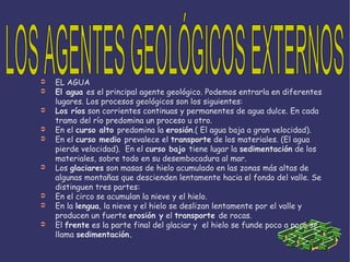 EL AGUA El agua es el principal agente geológico. Podemos entrarla en diferentes lugares. Los procesos geológicos son los siguientes: Los ríos  son corrientes continuas y permanentes de agua dulce. En cada tramo del río predomina un proceso u otro. En el curso alto predomina la erosión .( El agua baja a gran velocidad). En el curso medio prevalece el transporte  de los materiales. (El agua pierde velocidad).  En el curso bajo tiene lugar la sedimentación  de los materiales, sobre todo en su desembocadura al mar. Los glaciares  son masas de hielo acumulado en las zonas más altas de algunas montañas que descienden lentamente hacia el fondo del valle. Se distinguen tres partes: En el circo se acumulan la nieve y el hielo. En la lengua , la nieve y el hielo se deslizan lentamente por el valle y producen un fuerte erosión y el transporte de rocas. El frente  es la parte final del glaciar y  el hielo se funde poco a poco se llama sedimentación. LOS AGENTES GEOLÓGICOS EXTERNOS 