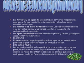 Los torrentes  y las aguas de ascorrentía  son corrientes temporales de agua que se forman cuando llueve intensamente y el suelo no puede absorber toda el agua. Los océanos y los mares modifican el litoral. Las olas erosionan las rocas y las corrientes marinas y las mareas facilitan el transporte y la sedimentación de materiales. Las aguas subterráneas  circulan a través de grietas y fisuras, y en algunos casos forman verdaderos ríos. EL VIENTO El viento arrastra pequeñas partículas de un lugar a otro. Cuando estas partículas golpean contra las rocas. Se produce la erosión. LOS SERES VIVOS Los seres vivos modifican la superficie de la corteza terrestre, por una parte, las raíces de las planas sujetan el terreno y pueden evitar la erosión; las raíces de plantas y la acción de los animales que excavan madrigueras y galerías favorece la fragmentación de los materiales. LOS AGENTE GEOLÓGICOS (CONTINUACIÓN) 