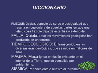 DICCIONARIO PLIEGUE: Doblez , especie de surco o desigualdad que resulta en cualquiera de aquellas partes en que una tela o cosa flexible deja de estar lisa o extendida. FALLA: Quiebra que los movimientos geológicos han producido en un terreno. TIEMPO GEOLÓGICO: El transcurrido en las diversas eras geológicas, que se mide en millones de años. MAGMA: Masa ígnea en fusión existente en el interior de la Tierra, que se consolida por enfriamiento. SISMICA: Perteneciente  o relativo al terremoto. 