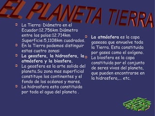 La Tierra: Diámetro en el Ecuador:12.756km Diámetro entre los polos:12.714km Superficie:5,1108km cuadrados. En la Tierra podemos distinguir estas cuatro zonas: La geosfera, la hidrosfera, la atmósfera y la biosfera. La geosfera es la arte solida del planeta.Su zona mas superficial constituye los continentes y el fondo de los océanos y mares. La hidrosfera esta constituida por toda el agua del planeta . La atmósfera  es la capa gaseosa que envuelve toda la Tierra. Esta constituida por gases como el oxígeno. La biosfera es la capa constituida por el conjunto de seres vivos del planeta, que pueden encontrarse en la hidrosfera,... etc. EL PLANETA TIERRA 
