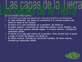SE DISTINGEN TRES CAPAS: La corteza es la capa mas superficial y fina de la geosfera. Se diferencian: La capa continental, que forma los continentes y la corteza oceánica que forma el fondo de los océanos. El manto es la capa intermedia de la geosfera. Se divide en: El manto superior, constituido por materiales sólidos y otros fundidos, que forman una masa pastosa llamada magma. Y el manto inferior, formado por materiales sólidos. El núcleo es la capa más interna de la geosfera. Esta situado bajo el manto y ocupa el centro del planeta. Se divide en: El núcleo externo, formado por materiales fundidos. El núcleo interno, formado por materiales sólidos. Las capas de la Tierra 