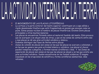 El MOVIMIENTO DE LAS PLACAS LITOSFÉRICAS La corteza y la parte exterior del manto superior constituyen un a capa sólida y rígida denominada litosfera que está fragmentada en piezas que encajan como un puzle. Estas piezas reciben el nombre de placas litosféricas. Existen siete placas principales y otras muchas menores. Las placas se encuentran flotando sobre el material fundido del manto. Esto provoca que se acerquen o se alejen unas de otras, y que en las zonas de contacto entre dos o mas placas se dé una gran actividad volcánica y sísmica. Podemos distinguir dos tipos de límites entre placas: Zonas de colisión de placas son zonas en las que las placas se acercan y colisionan, y en las que se genera una gran actividad sísmica y volcánica. Las placas al chocar pueden romperse o plegarse, y forman nuevas cordilleras o islas .  Y  las Zonas de separación de placas son zonas en las que las placas se alejan y en las que existe una gran actividad volcánica. Suelen encontrarse en los fondos oceánicos. El magma expulsado en las erupciones de solidifica y forma cordilleras submarinas, islas volcanes. LA ACTIVIDAD INTERNA DE LA TIERRA 