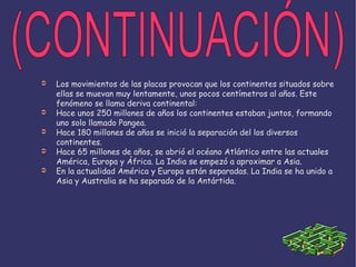 Los movimientos de las placas provocan que los continentes situados sobre ellas se muevan muy lentamente, unos pocos centímetros al años. Este fenómeno se llama deriva continental: Hace unos 250 millones de años los continentes estaban juntos, formando uno solo llamado Pangea. Hace 180 millones de años se inició la separación del los diversos continentes. Hace 65 millones de años, se abrió el océano Atlántico entre las actuales América, Europa y África. La India se empezó a aproximar a Asia. En la actualidad América y Europa están separadas. La India se ha unido a Asia y Australia se ha separado de la Antártida. (CONTINUACIÓN) 