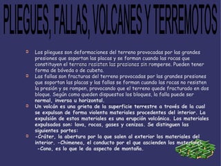 Los pliegues son deformaciones del terreno provocadas por las grandes presiones que soportan las placas y se forman cuando las rocas que constituyen el terreno resisten las presiones sin romperse. Pueden tener forma de bóveda o de cubeta. Las fallas son fracturas del terreno provocadas por las grandes presiones que soportan las placas y las fallas se forman cuando las rocas no resisten la presión y se rompen, provocando que el terreno quede fracturado en dos bloque. Según como queden dispuestos los bloques, la falla puede ser normal, inversa u horizontal. Un volcán es una grieta de la superficie terrestre a través de la cual se expulsan de forma violenta materiales procedentes del interior. La expulsión de estos materiales es una erupción volcánica. Los materiales expulsados son: lava, rocas, gases y cenizas. Se distinguen las siguientes partes: -Cráter, la abertura por la que salen al exterior los materiales del interior. -Chimenea, el conducto por el que ascienden los materiales.  -Cono, es lo que le da aspecto de montaña.   PLIEGUES, FALLAS, VOLCANES Y TERREMOTOS 
