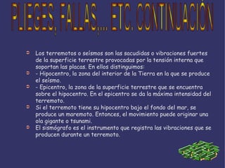 Los terremotos o seísmos son las sacudidas o vibraciones fuertes de la superficie terrestre provocadas por la tensión interna que soportan las placas. En ellos distinguimos: - Hipocentro, la zona del interior de la Tierra en la que se produce el seísmo. - Epicentro, la zona de la superficie terrestre que se encuentra sobre el hipocentro. En el epicentro se da la máxima intensidad del terremoto. Si el terremoto tiene su hipocentro bajo el fondo del mar, se produce un maremoto. Entonces, el movimiento puede originar una ola gigante o tsunami. El sismógrafo es el instrumento que registra las vibraciones que se producen durante un terremoto. PLIEGES, FALLAS,... ETC. CONTINUACIÓN 