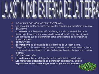 .LOS PROCESOS GEOLÓGICOS EXTERNOS: Los procesos geológicos externos son los cambios que modifican el relieve. EROSION La erosión es la fragmentación y el desgaste de los materiales de la superficie terrestre por la acción del agua, el viento y los seres vivos. Las partículas que se desprenden como consecuencia de la erosión se llaman detritos. TRANSPORTE El transporte  es el traslado de los detritos de un lugar a otro. El agua de un río, transporta partículas disueltas, arrastra troncos, hace rodar piedras en el fondo... El viento también transporta la arena o mueve piedras. SEDIMENTACIÓN La sedimentación es el depósito de los materiales trasladados. Los materiales depositados se denominan sedimentos. Suelen depositarse en las zonas bajas como al pie de las montañas. LA ACTIVIDAD EXTERNA DE LA TIERRA 